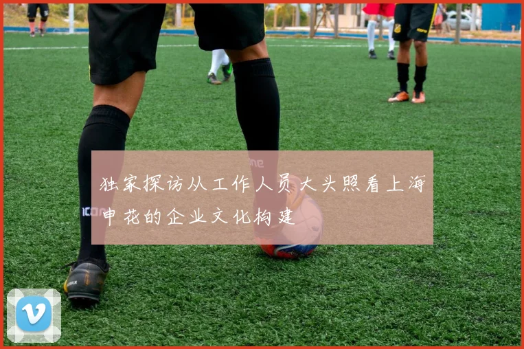 独家探访从工作人员大头照看上海申花的企业文化构建
