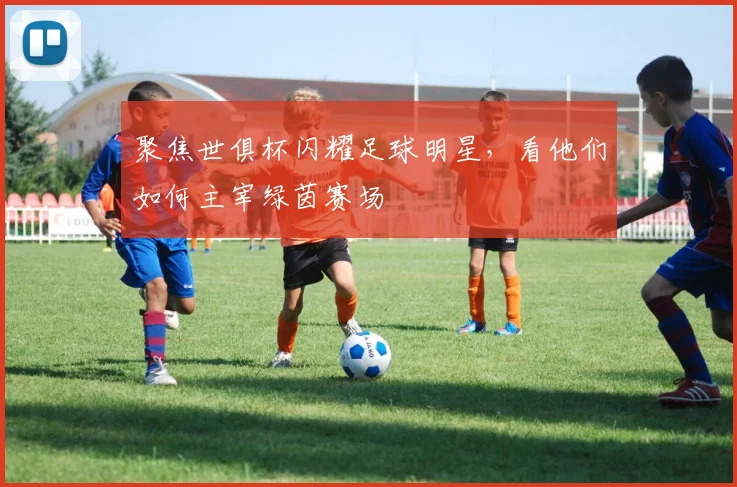 聚焦世俱杯闪耀足球明星,看他们如何主宰绿茵赛场