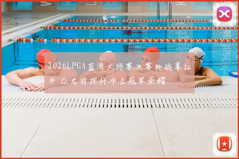 2026LPGA蓝湾大师赛决赛轮战幕拉开 众名将挥杆冲击冠军荣耀