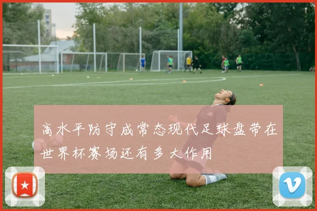 高水平防守成常态现代足球盘带在世界杯赛场还有多大作用