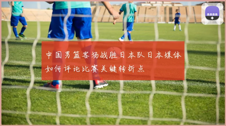 中国男篮客场战胜日本队日本媒体如何评论比赛关键转折点