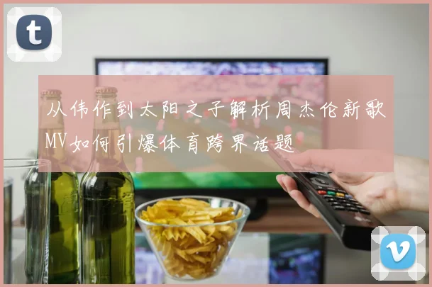 从伟作到太阳之子解析周杰伦新歌MV如何引爆体育跨界话题