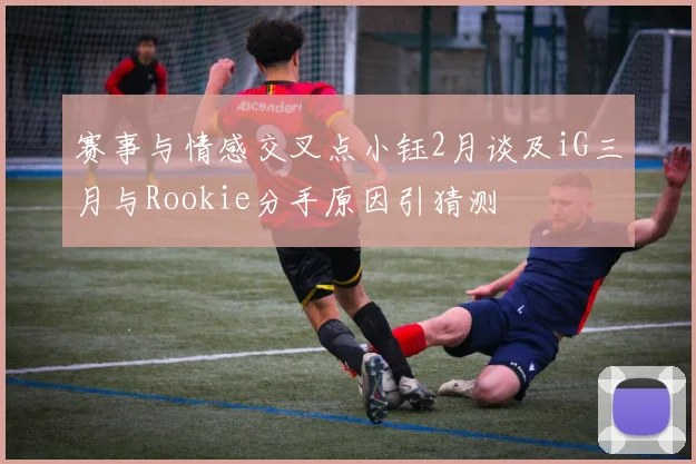 赛事与情感交叉点小钰2月谈及iG三月与Rookie分手原因引猜测