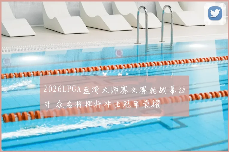 2026LPGA蓝湾大师赛决赛轮战幕拉开 众名将挥杆冲击冠军荣耀