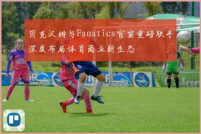 贝克汉姆与Fanatics官宣重磅联手深度布局体育商业新生态
