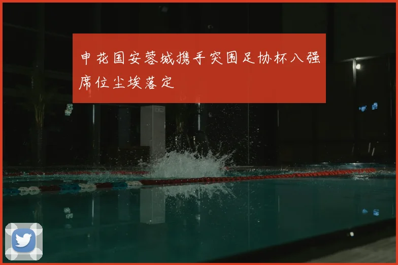 申花国安蓉城携手突围足协杯八强席位尘埃落定