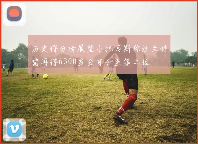 历史得分榜展望小托马斯称杜兰特需再得6300多分可升至第二位