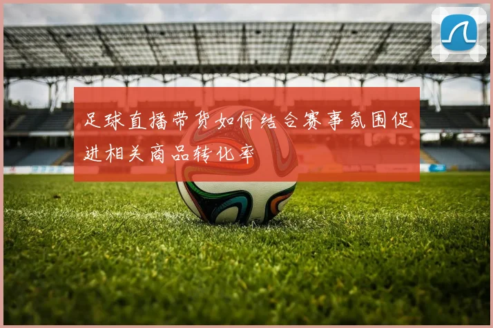 足球直播带货如何结合赛事氛围促进相关商品转化率