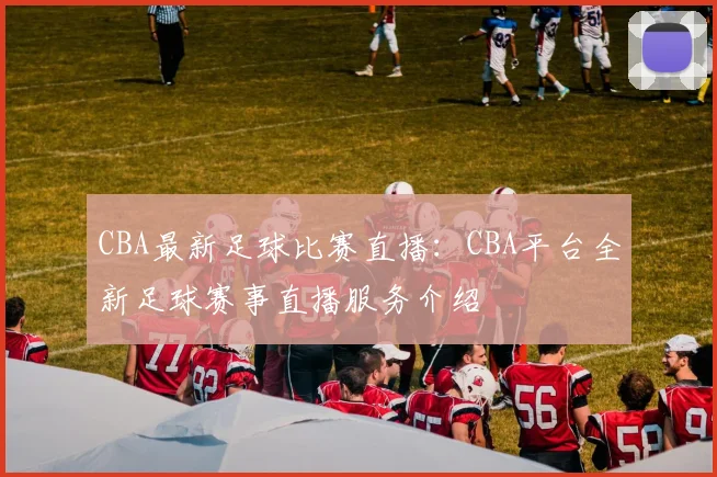 CBA最新足球比赛直播：CBA平台全新足球赛事直播服务介绍