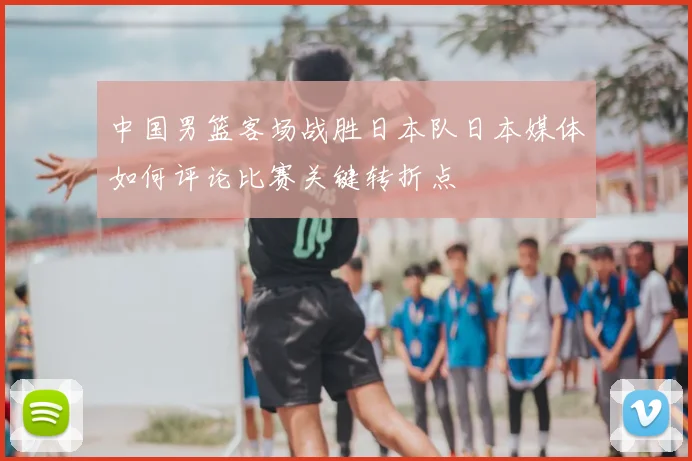 中国男篮客场战胜日本队日本媒体如何评论比赛关键转折点